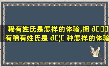 稀有姓氏是怎样的体验,拥 🕊 有稀有姓氏是 🦅 种怎样的体验